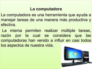 La computadora
La computadora es una herramienta que ayuda a
manejar tareas de una manera más productiva y
efectiva.
La misma permiten realizar múltiple tareas,
razón por la cual se considera que las
computadoras han venido a influir en casi todos
los aspectos de nuestra vida.
 