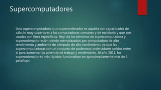 Supercomputadores
Una supercomputadora o un superordenador es aquella con capacidades de
cálculo muy superiores a las computadoras comunes y de escritorio y que son
usadas con fines específicos. Hoy día los términos de supercomputadora y
superordenador están siendo reemplazados por computadora de alto
rendimiento y ambiente de cómputo de alto rendimiento, ya que las
supercomputadoras son un conjunto de poderosos ordenadores unidos entre
sí para aumentar su potencia de trabajo y rendimiento. Al año 2011, los
superordenadores más rápidos funcionaban en aproximadamente más de 1
petaflops
 