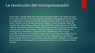 La revolución del microprocesador
Corría 1971 cuando Intel creó el primer microprocesador. Era capaz de hacer
unos 6.000 cálculos en un solo segundo. Quedaba despejado el camino hacia
los ordenadores y la era de internet. Desde entonces todo el mundo se ha
hecho familiar con el nombre de Silicon Valley y se han diseñado miles de
modelos de ordenadores, cada cual más sofisticado. Intel factura hoy 35.000
millones de dólares (26.000 millones de euros) anuales en microprocesadores
y demás artículos relacionados. Cada año invierte unos 6.000 millones en
investigación y desarrollo y emplea a unas 100.000 personas. Y sigue
sumando. Intel no se ha limitado a operar en la meca de la tecnología. En los
años ochenta desembarcó en India y en China, integrando sus plantas en
ambos países dentro de sus proyectos más importantes. Además, la compañía
ha contratado a investigadores en países tan diversos como Filipinas, Irlanda
o Rusia.
 