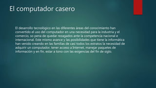 El computador casero
El desarrollo tecnológico en las diferentes áreas del conocimiento han
convertido el uso del computador en una necesidad para la industria y el
comercio, so pena de quedar rezagados ante la competencia nacional e
internacional. Este mismo avance y las posibilidades que tiene la informática
han venido creando en las familias de casi todos los estratos la necesidad de
adquirir un computador, tener acceso a Internet, manejar paquetes de
información y en fin, estar a tono con las exigencias del fin de siglo.
 