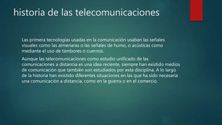 historia de las telecomunicaciones
Las primera tecnologías usadas en la comunicación usaban las señales
visuales como las almenaras o las señales de humo, o acústicas como
mediante el uso de tambores o cuernos.
Aunque las telecomunicaciones como estudio unificado de las
comunicaciones a distancia es una idea reciente, siempre han existido medios
de comunicación que también son estudiados por esta disciplina. A lo largo
de la historia han existido diferentes situaciones en las que ha sido necesaria
una comunicación a distancia, como en la guerra o en el comercio.
 