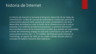 historia de Internet
La historia de internet se remonta al temprano desarrollo de las redes de
comunicación. La idea de una red de ordenadores creada para permitir la
comunicación general entre usuarios de varias computadoras sea tanto
desarrollos tecnológicos como la fusión de la infraestructura de la red ya
existente y los sistemas de telecomunicaciones. La primera descripción
documentada acerca de las interacciones sociales que podrían ser propiciadas
a través del networking (trabajo en red) está contenida en una serie de
memorandos escritos por J. C. R. Licklider, del Massachusetts Institute of
Technology, en agosto de 1962, en los cuales Licklider discute sobre su
concepto de Galactic Network (Red Galáctica).
 