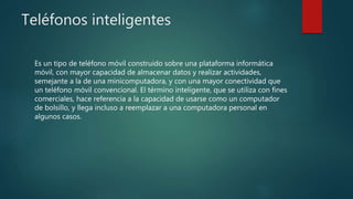 Teléfonos inteligentes
Es un tipo de teléfono móvil construido sobre una plataforma informática
móvil, con mayor capacidad de almacenar datos y realizar actividades,
semejante a la de una minicomputadora, y con una mayor conectividad que
un teléfono móvil convencional. El término inteligente, que se utiliza con fines
comerciales, hace referencia a la capacidad de usarse como un computador
de bolsillo, y llega incluso a reemplazar a una computadora personal en
algunos casos.
 