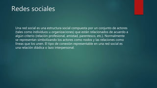 Redes sociales
Una red social es una estructura social compuesta por un conjunto de actores
(tales como individuos u organizaciones) que están relacionados de acuerdo a
algún criterio (relación profesional, amistad, parentesco, etc.). Normalmente
se representan simbolizando los actores como nodos y las relaciones como
líneas que los unen. El tipo de conexión representable en una red social es
una relación diádica o lazo interpersonal.
 