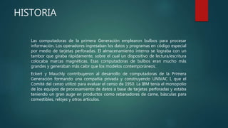HISTORIA
Las computadoras de la primera Generación emplearon bulbos para procesar
información. Los operadores ingresaban los datos y programas en código especial
por medio de tarjetas perforadas. El almacenamiento interno se lograba con un
tambor que giraba rápidamente, sobre el cual un dispositivo de lectura/escritura
colocaba marcas magnéticas. Esas computadoras de bulbos eran mucho más
grandes y generaban más calor que los modelos contemporáneos.
Eckert y Mauchly contribuyeron al desarrollo de computadoras de la Primera
Generación formando una compañía privada y construyendo UNIVAC I, que el
Comité del censo utilizó para evaluar el censo de 1950. La IBM tenía el monopolio
de los equipos de procesamiento de datos a base de tarjetas perforadas y estaba
teniendo un gran auge en productos como rebanadores de carne, básculas para
comestibles, relojes y otros artículos.
 