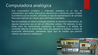 Computadora analógica
Una computadora analógica u ordenador analógico es un tipo de
computadora que utiliza dispositivos electrónicos o mecánicos para modelar
el problema que se resuelve, utilizando un tipo de representación de cantidad
física para expresar los valores que conforman el resultado.
Para el modelado se utiliza la analogía existente, en términos matemáticos, de
algunas situaciones que se dan en diferentes campos. Por ejemplo, la que
existe entre los movimientos oscilatorios en mecánica y el análisis de
corrientes alternas en electricidad. Estos dos planteos se analizan a través de
ecuaciones diferenciales, planteando algún tipo de modelo que permite
obtener una solución satisfactoria.
 
