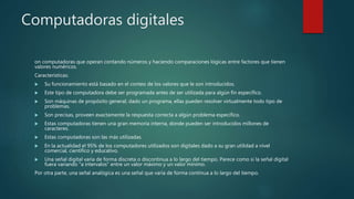 Computadoras digitales
on computadoras que operan contando números y haciendo comparaciones lógicas entre factores que tienen
valores numéricos.
Características:
 Su funcionamiento está basado en el conteo de los valores que le son introducidos.
 Este tipo de computadora debe ser programada antes de ser utilizada para algún fin específico.
 Son máquinas de propósito general; dado un programa, ellas pueden resolver virtualmente todo tipo de
problemas.
 Son precisas, proveen exactamente la respuesta correcta a algún problema específico.
 Estas computadoras tienen una gran memoria interna, donde pueden ser introducidos millones de
caracteres.
 Estas computadoras son las más utilizadas.
 En la actualidad el 95% de los computadores utilizados son digitales dado a su gran utilidad a nivel
comercial, científico y educativo.
 Una señal digital varía de forma discreta o discontinua a lo largo del tiempo. Parece como si la señal digital
fuera variando "a intervalos" entre un valor máximo y un valor mínimo.
Por otra parte, una señal analógica es una señal que varía de forma continua a lo largo del tiempo.
 