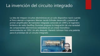 La invención del circuito integrado
La idea de integrar circuitos electrónicos en un solo dispositivo nació cuando
el físico alemán e ingeniero Werner Jacobi Erfinder desarrolló y patentó el
primer amplificador de transistor integrado conocido en 1949 y el ingeniero
británico de radio Geoffrey Dummer propuso la integración de una variedad
de componentes electrónicos estándares en un cristal monolítico
semiconductor en 1952. Un año después, Harwick Johnson hizo una patente
para el prototipo de un circuito integrado
 