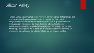 Silicon Valley
Silicon Valley aloja muchas de las mayores corporaciones de tecnología del
mundo y miles de pequeñas empresas en formación (start-ups).
Originalmente la denominación se relacionaba con el gran número de
innovadores y fabricantes de chips de silicio fabricados allí, pero
definitivamente acabó haciendo referencia a todos los negocios de alta
tecnología establecidos en la zona; en la actualidad es utilizado como un
metónimo para el sector de alta tecnología de los Estados Unidos.
 