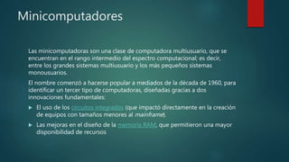Minicomputadores
Las minicomputadoras son una clase de computadora multiusuario, que se
encuentran en el rango intermedio del espectro computacional; es decir,
entre los grandes sistemas multiusuario y los más pequeños sistemas
monousuarios.
El nombre comenzó a hacerse popular a mediados de la década de 1960, para
identificar un tercer tipo de computadoras, diseñadas gracias a dos
innovaciones fundamentales:
 El uso de los circuitos integrados (que impactó directamente en la creación
de equipos con tamaños menores al mainframe).
 Las mejoras en el diseño de la memoria RAM, que permitieron una mayor
disponibilidad de recursos
 