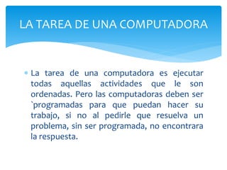  La tarea de una computadora es ejecutar
todas aquellas actividades que le son
ordenadas. Pero las computadoras deben ser
`programadas para que puedan hacer su
trabajo, si no al pedirle que resuelva un
problema, sin ser programada, no encontrara
la respuesta.
LA TAREA DE UNA COMPUTADORA
 