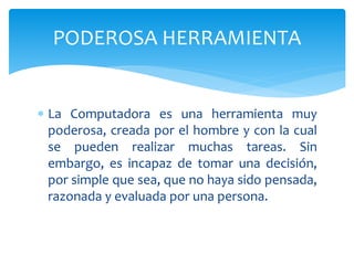 La Computadora es una herramienta muy
poderosa, creada por el hombre y con la cual
se pueden realizar muchas tareas. Sin
embargo, es incapaz de tomar una decisión,
por simple que sea, que no haya sido pensada,
razonada y evaluada por una persona.
PODEROSA HERRAMIENTA
 