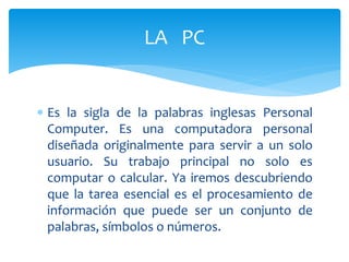  Es la sigla de la palabras inglesas Personal
Computer. Es una computadora personal
diseñada originalmente para servir a un solo
usuario. Su trabajo principal no solo es
computar o calcular. Ya iremos descubriendo
que la tarea esencial es el procesamiento de
información que puede ser un conjunto de
palabras, símbolos o números.
LA PC
 