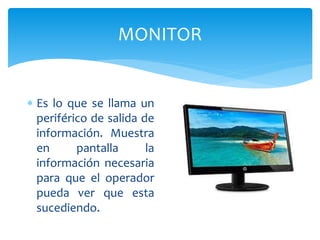MONITOR
 Es lo que se llama un
periférico de salida de
información. Muestra
en pantalla la
información necesaria
para que el operador
pueda ver que esta
sucediendo.
 