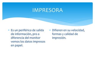 IMPRESORA
 Es un periférico de salida
de información, pro a
diferencia del monitor
vemos los datos impresos
en papel.
 Difieren en su velocidad,
formas y calidad de
impresión.
 