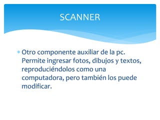 Otro componente auxiliar de la pc.
Permite ingresar fotos, dibujos y textos,
reproduciéndolos como una
computadora, pero también los puede
modificar.
SCANNER
 
