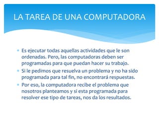  Es ejecutar todas aquellas actividades que le son
ordenadas. Pero, las computadoras deben ser
programadas para que puedan hacer su trabajo.
 Si le pedimos que resuelva un problema y no ha sido
programada para tal fin, no encontrará respuestas.
 Por eso, la computadora recibe el problema que
nosotros planteamos y si esta programada para
resolver ese tipo de tareas, nos da los resultados.
LA TAREA DE UNA COMPUTADORA
 