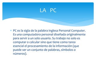 PC es la sigla de la palabra inglesa Personal Computer.
Es una computadora personal diseñada originalmente
para servir a un solo usuario. Su trabajo no solo es
computar o calcular sino que tiene como tarea
esencial el procesamiento de la información (que
puede ser un conjunto de palabras, símbolos o
números).
LA PC
 