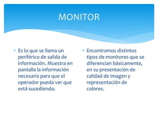 MONITOR
 Es lo que se llama un
periférico de salida de
información. Muestra en
pantalla la información
necesaria para que el
operador pueda ver que
está sucediendo.
 Encontramos distintos
tipos de monitores que se
diferencian básicamente,
en su presentación de
calidad de imagen y
representación de
colores.
 