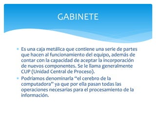  Es una caja metálica que contiene una serie de partes
que hacen al funcionamiento del equipo, además de
contar c0n la capacidad de aceptar la incorporación
de nuevos componentes. Se le llama generalmente
CUP (Unidad Central de Proceso).
 Podríamos denominarla “el cerebro de la
computadora” ya que por ella pasan todas las
operaciones necesarias para el procesamiento de la
información.
GABINETE
 