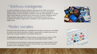 es un tipo de teléfono móvil que combina los elementos de una Tablet con los de un
teléfono celular. Sobre una plataforma informática móvil, con mayor capacidad de
almacenar datos y realizar actividades, semejante a la de una minicomputadora, y con una
mayor conectividad que un teléfono móvil convencional. El término inteligente, que se
utiliza con fines comerciales, hace referencia a la capacidad de usarse como un
computador de bolsillo, y llega incluso a reemplazar a una computadora personal en
algunos casos.
Son sitios de Internet formados por comunidades de individuos con intereses o actividades
en común (como amistad, parentesco, trabajo) y que permiten el contacto entre estos, de
manera que se puedan comunicar e intercambiar información.
El origen de las redes sociales es bastante reciente, se puede decir que surgen en 1995
con la creación de classmates.com, a manos del estadounidense Randy Conrads.
Los individuos no necesariamente se tienen que conocer previo a tomar contacto a través
de una red social, sino que pueden hacerlo a través de ella, y ese es uno de los mayores
beneficios de las comunidades virtuales.
 