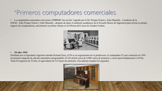 • La computadora automática universal o UNIVAC fue un hito logrado por el Dr. Presper Eckert y John Mauchly . Creadores de la
ENIAC. John Presper Eckert y John Mauchly , después de dejar el ambiente académico de la Escuela Moore de Ingeniería para iniciar su propio
negocio de computadoras, encontraron su primer cliente en la Oficina del Censo de Estados Unidos.
• Z4 año: 1944
Diseñado por el legendario ingeniero alemán Konrad Zuse, el Z4 es un seguimiento de su predecesor, el computador Z3 que construyó en 1941
(la primera máquina de cálculo automático programable). El Z4 utilizó cerca de 4.000 vatios de potencia y corrió aproximadamente a 4,0 Hz.
Tenía 64 registros de 32 bits, el equivalente de 512 bytes de memoria. Una adición tomaba 0,4 segundos.
 
