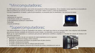 En 1960 surgió la mini computadora, una versión más pequeña de la Macrocomputadora. Al ser orientada a tareas específicas, no necesitaba de
todos los periféricos que necesita un Mainframe, y esto ayudo a reducir el precio y costos de mantenimiento.
Las mini computadoras, en tamaño y poder de procesamiento, se encuentran entre los mainframes y las estaciones de trabajo.
Son usadas para:
-Aplicaciones de ingeniería.
-CAD (Diseño asistido por computadora).
-CAM (manufactura asistida por computadora).
-Publicidad.
-Creación de Software.
Una supercomputadora es el tipo de computadora más potente y más rápido que existe en un momento dado. Estas máquinas están diseñadas
para procesar enormes cantidades de información en poco tiempo y son dedicadas a una tarea específica.
Dado que las supercomputadoras se construyen para procesar aplicaciones científicas complejas la velocidad del calculo del sistema es de
primordial importancia.
Unos ejemplos de tareas a las que son expuestas las supercomputadoras son los siguientes:
• Búsqueda y estudio de la energía y armas nucleares.
• Búsqueda de yacimientos petrolíferos con grandes bases de datos sísmicos.
• El estudio y predicción de tornados.
• El estudio y predicción del clima de cualquier parte del mundo.
• La elaboración de maquetas y proyectos de la creación de aviones, simuladores de vuelo etc.
 