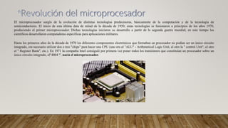 El microprocesador surgió de la evolución de distintas tecnologías predecesoras, básicamente de la computación y de la tecnología de
semiconductores. El inicio de esta última data de mitad de la década de 1950; estas tecnologías se fusionaron a principios de los años 1970,
produciendo el primer microprocesador. Dichas tecnologías iniciaron su desarrollo a partir de la segunda guerra mundial; en este tiempo los
científicos desarrollaron computadoras específicas para aplicaciones militares.
Hasta los primeros años de la década de 1970 los diferentes componentes electrónicos que formaban un procesador no podían ser un único circuito
integrado, era necesario utilizar dos o tres "chips" para hacer una CPU (uno era el "ALU" - Arithmetical Logic Unit, el otro la " control Unit", el otro
el " Register Bank", etc.). En 1971 la compañía Intel consiguió por primera vez poner todos los transistores que constituían un procesador sobre un
único circuito integrado, el"4004 "', nacía el microprocesador.
 