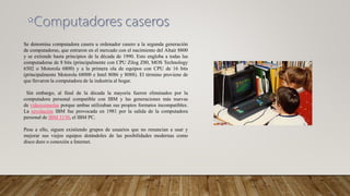Se denomina computadora casera u ordenador casero a la segunda generación
de computadoras, que entraron en el mercado con el nacimiento del Altair 8800
y se extiende hasta principios de la década de 1990. Esto engloba a todas las
computadoras de 8 bits (principalmente con CPU Zilog Z80, MOS Technology
6502 o Motorola 6800) y a la primera ola de equipos con CPU de 16 bits
(principalmente Motorola 68000 e Intel 8086 y 8088). El término proviene de
que llevaron la computadora de la industria al hogar.
Sin embargo, al final de la década la mayoría fueron eliminados por la
computadora personal compatible con IBM y las generaciones más nuevas
de videoconsolas porque ambas utilizaban sus propios formatos incompatibles.
La revolución IBM fue provocada en 1981 por la salida de la computadora
personal de IBM 5150, el IBM PC.
Pese a ello, siguen existiendo grupos de usuarios que no renuncian a usar y
mejorar sus viejos equipos dotándoles de las posibilidades modernas como
disco duro o conexión a Internet.
 