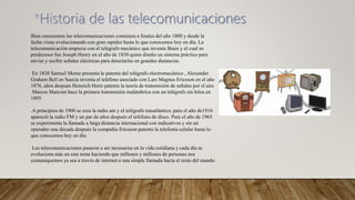 Bien conocemos las telecomunicaciones comienza a finales del año 1800 y desde la
fecha viene evolucionando con gran rapidez hasta lo que conocemos hoy en día. La
telecomunicación empieza con el telégrafo mecánico que inventa Brain y el cual su
predecesor fue Joseph Henry en el año de 1830 quien diseño un sistema práctico para
enviar y recibir señales eléctricas para detectarlas en grandes distancias.
En 1838 Samuel Morse presenta la patente del telégrafo electromecánico , Alexander
Graham Bell en Suecia inventa el teléfono asociado con Lars Magnus Ericsson en el año
1876, años después Heinrich Hertz patenta la teoría de transmisión de señales por el aire
.Marcos Marconi hace la primera transmisión inalámbrica con un telégrafo sin hilos en
1895
.A principios de 1900 se crea la radio am y el telégrafo trasatlántico, para el año de1916
apareció la radio FM y un par de años después el teléfono de disco. Para el año de 1965
se experimenta la llamada a larga distancia internacional con indicativos y sin un
operador una década después la compañía Ericsson patento la telefonía celular hasta lo
que conocemos hoy en día.
Las telecomunicaciones pasaron a ser necesarias en la vida cotidiana y cada día se
evoluciona más en este tema haciendo que millones y millones de personas nos
comuniquemos ya sea a través de internet o una simple llamada hacia el resto del mundo.
 