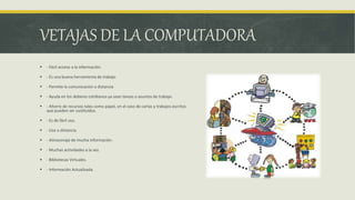 VETAJAS DE LA COMPUTADORA
 - Fácil acceso a la información.
 - Es una buena herramienta de trabajo
 - Permite la comunicación a distancia
 - Ayuda en los deberes cotidianos ya sean tareas o asuntos de trabajo.
 - Ahorro de recursos tales como papel, en el caso de cartas y trabajos escritos
que pueden ser sustituidos.
 - Es de fácil uso.
 - Uso a distancia.
 - Almacenaje de mucha información.
 - Muchas actividades a la vez.
 - Bibliotecas Virtuales.
 - Información Actualizada.
 