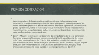 PRIMERA GENERACIÓN

Las computadoras de la primera Generación emplearon bulbos para procesar
información. Los operadores ingresaban los datos y programas en código especial por
medio de tarjetas perforadas. El almacenamiento interno se lograba con un tambor que
giraba rápidamente, sobre el cual un dispositivo de lectura/escritura colocaba marcas
magnéticas. Esas computadoras de bulbos eran mucho más grandes y generaban más
calor que los modelos contemporáneos.
 Eckert y Mauchly contribuyeron al desarrollo de computadoras de la 1era Generación
formando una compañía privada y construyendo UNIVAC I, que el Comité del censo
utilizó para evaluar el censo de 1950. La IBM tenía el monopolio de los equipos de
procesamiento de datos a base de tarjetas perforadas y estaba teniendo un gran auge en
productos como rebanadores de carne, básculas para comestibles, relojes y otros
artículos; sin embargo no había logrado el contrato para el Censo de 1950
 