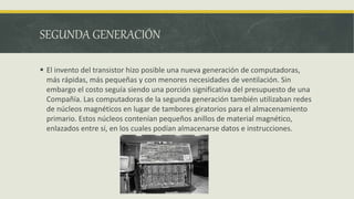 SEGUNDA GENERACIÓN
 El invento del transistor hizo posible una nueva generación de computadoras,
más rápidas, más pequeñas y con menores necesidades de ventilación. Sin
embargo el costo seguía siendo una porción significativa del presupuesto de una
Compañía. Las computadoras de la segunda generación también utilizaban redes
de núcleos magnéticos en lugar de tambores giratorios para el almacenamiento
primario. Estos núcleos contenían pequeños anillos de material magnético,
enlazados entre sí, en los cuales podían almacenarse datos e instrucciones.
 