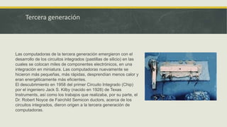 Tercera generación
Las computadoras de la tercera generación emergieron con el
desarrollo de los circuitos integrados (pastillas de silicio) en las
cuales se colocan miles de componentes electrónicos, en una
integración en miniatura. Las computadoras nuevamente se
hicieron más pequeñas, más rápidas, desprendían menos calor y
eran energéticamente más eficientes.
El descubrimiento en 1958 del primer Circuito Integrado (Chip)
por el ingeniero Jack S. Kilby (nacido en 1928) de Texas
Instruments, así como los trabajos que realizaba, por su parte, el
Dr. Robert Noyce de Fairchild Semicon ductors, acerca de los
circuitos integrados, dieron origen a la tercera generación de
computadoras.
 