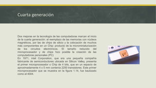 Cuarta generación
Dos mejoras en la tecnología de las computadoras marcan el inicio
de la cuarta generación: el reemplazo de las memorias con núcleos
magnéticos, por las de chips de silicio y la colocación de muchos
más componentes en un Chip: producto de la microminiaturización
de los circuitos electrónicos. El tamaño reducido del
microprocesador y de chips hizo posible la creación de las
computadoras personales (PC)
En 1971, intel Corporation, que era una pequeña compañía
fabricante de semiconductores ubicada en Silicon Valley, presenta
el primer microprocesador o Chip de 4 bits, que en un espacio de
aproximadamente 4 x 5 mm contenía 2250 transistores. Este primer
microprocesador que se muestra en la figura 1.14, fue bautizado
como el 4004.
 