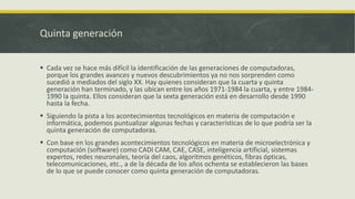 Quinta generación
 Cada vez se hace más difícil la identificación de las generaciones de computadoras,
porque los grandes avances y nuevos descubrimientos ya no nos sorprenden como
sucedió a mediados del siglo XX. Hay quienes consideran que la cuarta y quinta
generación han terminado, y las ubican entre los años 1971-1984 la cuarta, y entre 1984-
1990 la quinta. Ellos consideran que la sexta generación está en desarrollo desde 1990
hasta la fecha.
 Siguiendo la pista a los acontecimientos tecnológicos en materia de computación e
informática, podemos puntualizar algunas fechas y características de lo que podría ser la
quinta generación de computadoras.
 Con base en los grandes acontecimientos tecnológicos en materia de microelectrónica y
computación (software) como CADI CAM, CAE, CASE, inteligencia artificial, sistemas
expertos, redes neuronales, teoría del caos, algoritmos genéticos, fibras ópticas,
telecomunicaciones, etc., a de la década de los años ochenta se establecieron las bases
de lo que se puede conocer como quinta generación de computadoras.
 