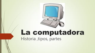 La computadora
Historia ,tipos, partes
 