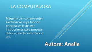 LA COMPUTADORA
Máquina con componentes,
electrónicos cuya función
principal es la de leer
instrucciones para procesar
datos y brindar información
útil.
 