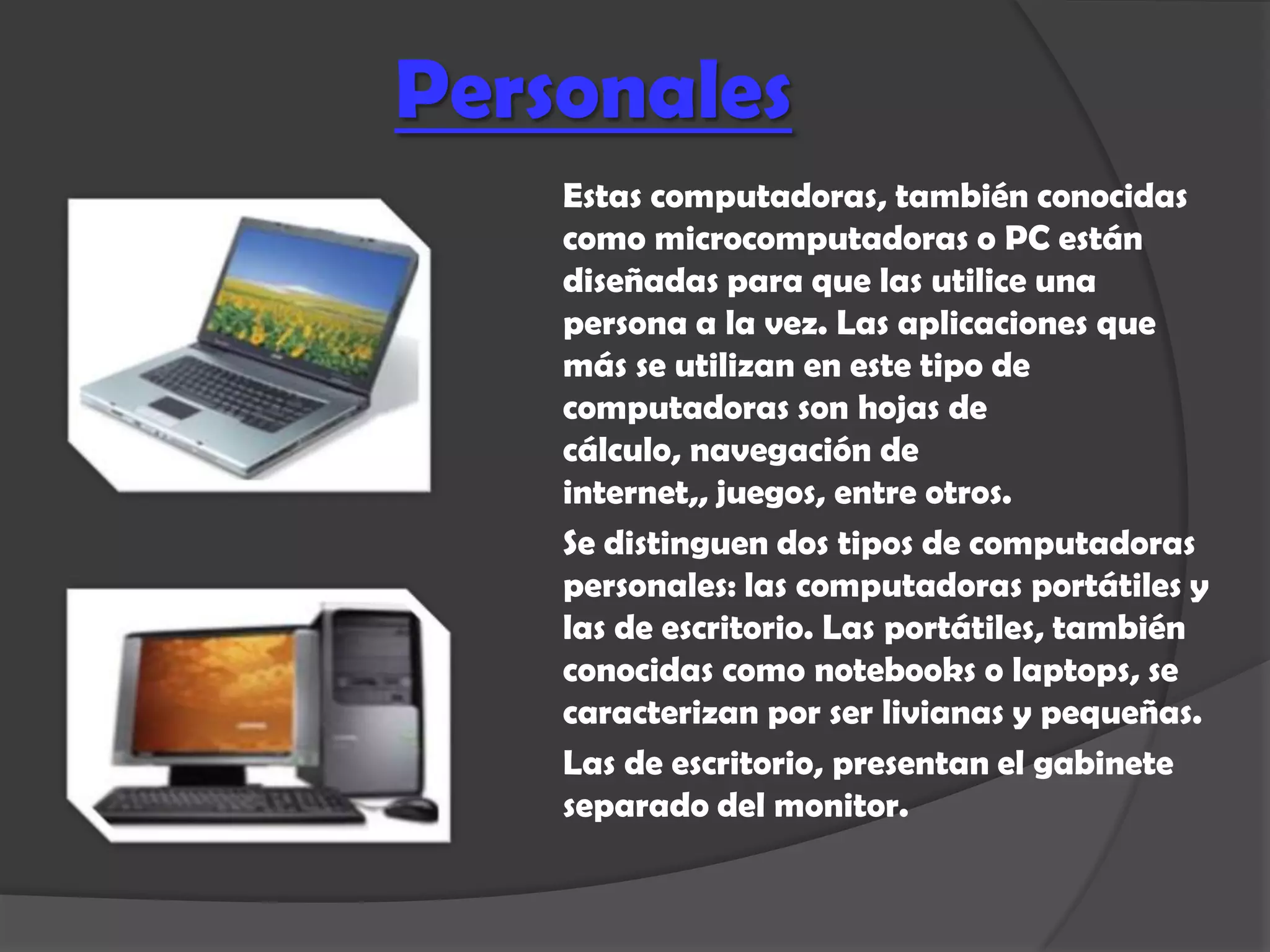 Personales
    Estas computadoras, también conocidas
    como microcomputadoras o PC están
    diseñadas para que las utilice una
    persona a la vez. Las aplicaciones que
    más se utilizan en este tipo de
    computadoras son hojas de
    cálculo, navegación de
    internet,, juegos, entre otros.
    Se distinguen dos tipos de computadoras
    personales: las computadoras portátiles y
    las de escritorio. Las portátiles, también
    conocidas como notebooks o laptops, se
    caracterizan por ser livianas y pequeñas.
    Las de escritorio, presentan el gabinete
    separado del monitor.
 