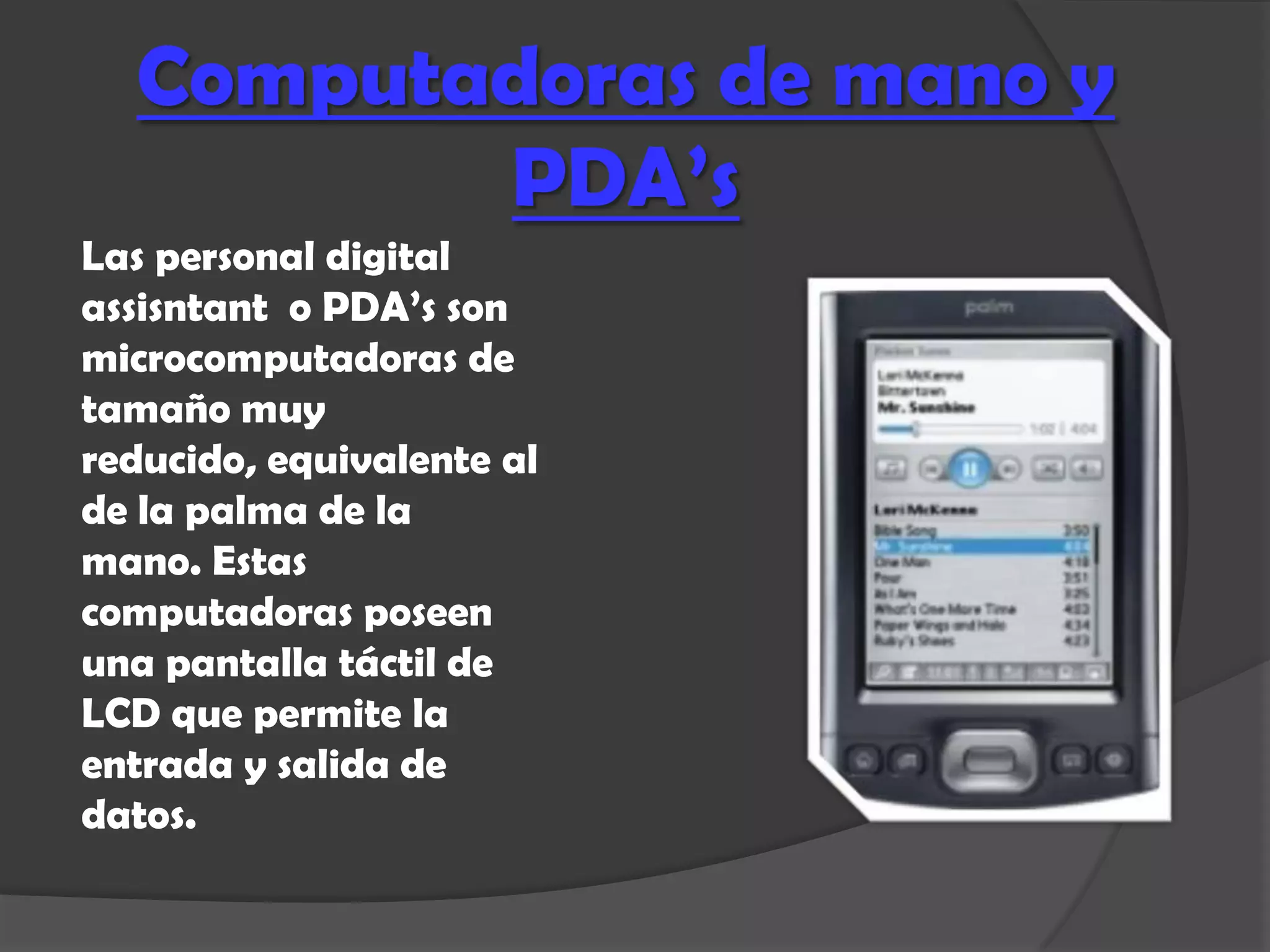 Computadoras de mano y
         PDA’s
Las personal digital
assisntant o PDA’s son
microcomputadoras de
tamaño muy
reducido, equivalente al
de la palma de la
mano. Estas
computadoras poseen
una pantalla táctil de
LCD que permite la
entrada y salida de
datos.
 