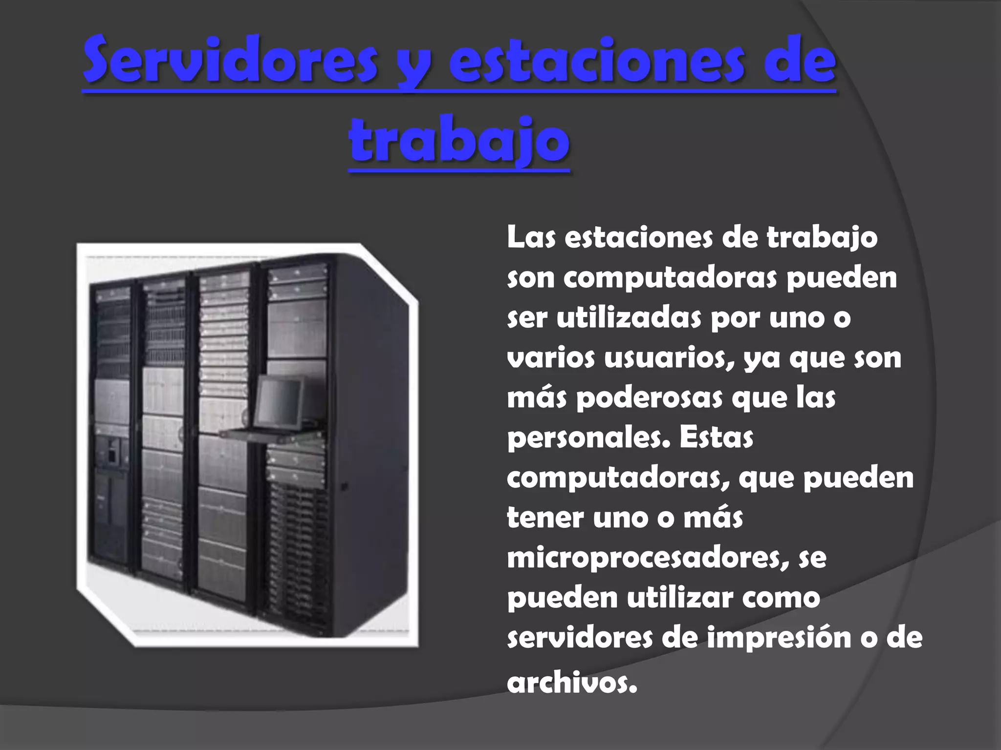 Servidores y estaciones de
         trabajo
              Las estaciones de trabajo
              son computadoras pueden
              ser utilizadas por uno o
              varios usuarios, ya que son
              más poderosas que las
              personales. Estas
              computadoras, que pueden
              tener uno o más
              microprocesadores, se
              pueden utilizar como
              servidores de impresión o de
              archivos.
 