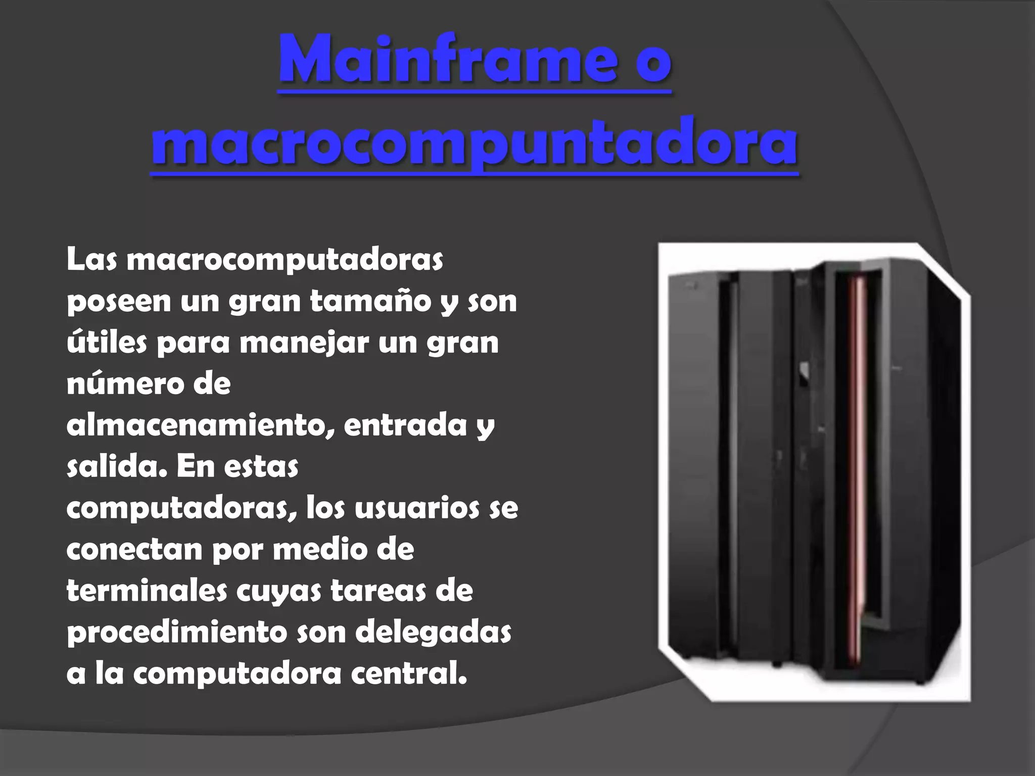 Mainframe o
     macrocompuntadora
Las macrocomputadoras
poseen un gran tamaño y son
útiles para manejar un gran
número de
almacenamiento, entrada y
salida. En estas
computadoras, los usuarios se
conectan por medio de
terminales cuyas tareas de
procedimiento son delegadas
a la computadora central.
 
