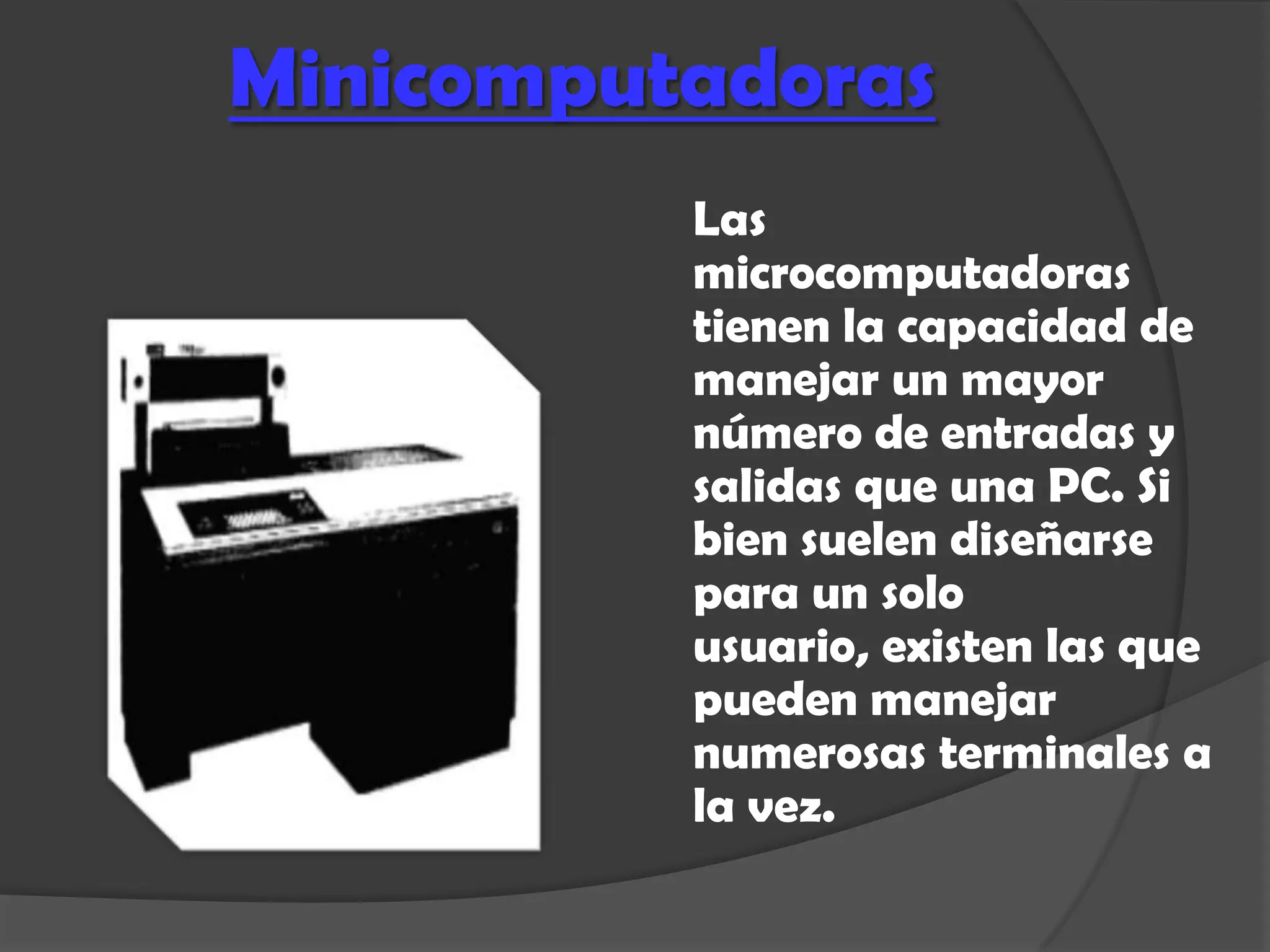 Minicomputadoras
          Las
          microcomputadoras
          tienen la capacidad de
          manejar un mayor
          número de entradas y
          salidas que una PC. Si
          bien suelen diseñarse
          para un solo
          usuario, existen las que
          pueden manejar
          numerosas terminales a
          la vez.
 