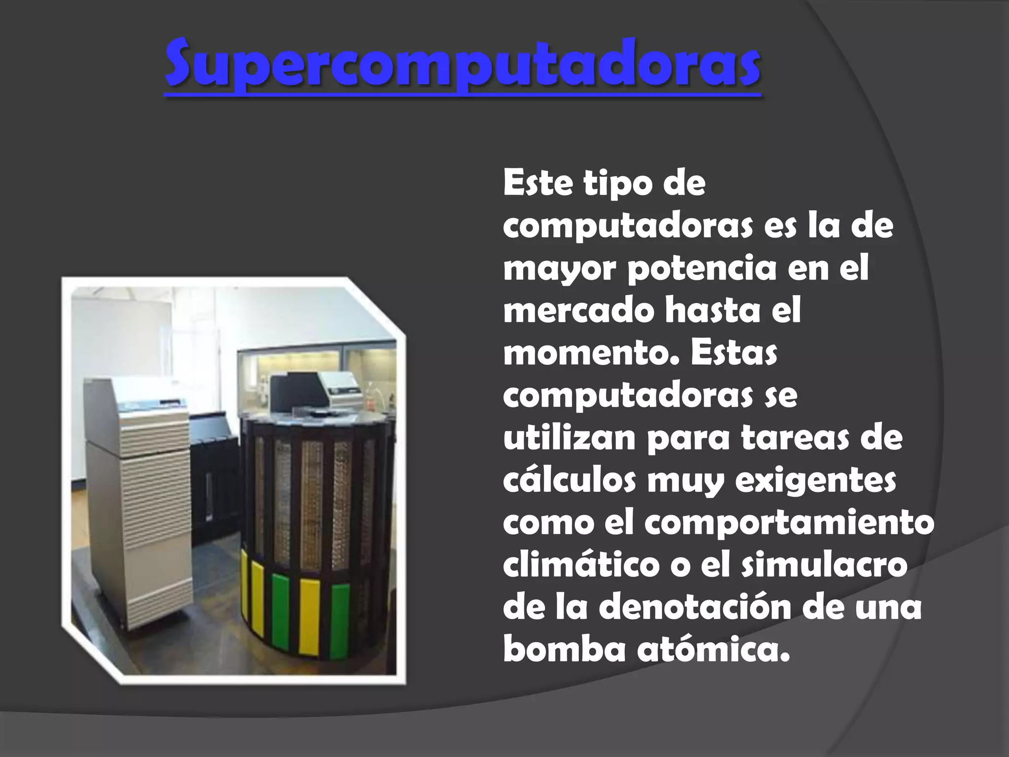 Supercomputadoras
         Este tipo de
         computadoras es la de
         mayor potencia en el
         mercado hasta el
         momento. Estas
         computadoras se
         utilizan para tareas de
         cálculos muy exigentes
         como el comportamiento
         climático o el simulacro
         de la denotación de una
         bomba atómica.
 