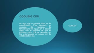 COOLING CPU
es algo que no puede faltar en la
conversación. Este elemento se
encarga de mantener la
temperatura del equipo en el estado
ideal, con el objetivo de que el
extremo calor que se produce en
los ordenadores no acabe con la
estabilidad de los
COOLER
 