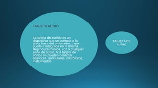 TARJETA AUDIO
La tarjeta de sonido es un
dispositivo que se conecta a la
placa base del ordenador, o que
puede ir integrada en la misma.
Reproduce música, voz o cualquier
señal de audio. A la tarjeta de
sonido se pueden conectar
altavoces, auriculares, micrófonos,
instrumentos
TARJETA DE
AUDIO
 