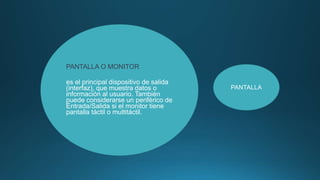 PANTALLA O MONITOR
es el principal dispositivo de salida
(interfaz), que muestra datos o
información al usuario. También
puede considerarse un periférico de
Entrada/Salida si el monitor tiene
pantalla táctil o multitáctil.
PANTALLA
 