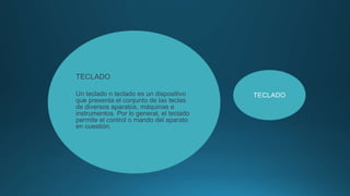 TECLADO
Un teclado n teclado es un dispositivo
que presenta el conjunto de las teclas
de diversos aparatos, máquinas e
instrumentos. Por lo general, el teclado
permite el control o mando del aparato
en cuestión.
TECLADO
 