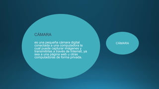 CÁMARA
es una pequeña cámara digital
conectada a una computadora la
cual puede capturar imágenes y
transmitirlas a través de Internet, ya
sea a una página web u otras
computadoras de forma privada.
CÁMARA
 