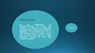 DISCO DURO
es el dispositivo de
almacenamiento de datos que
emplea un sistema de grabación
magnética para almacenar archivos
digitales. Se compone de uno o
más platos o discos rígidos, unidos
por un mismo eje que gira a gran
velocidad dentro de una caja
metálica sellada.
DISCO
 